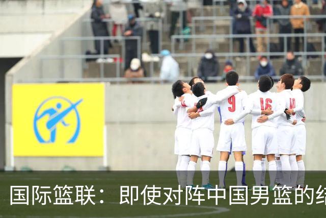 国际篮联：即使对阵中国男篮的结果不尽如人意 日本队也不会被淘汰