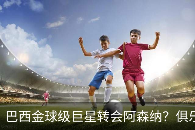 巴西金球级巨星转会阿森纳？俱乐部足球的“军工复合体”重新启动