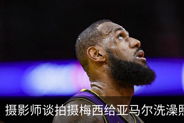 摄影师谈拍摄梅西给亚马尔洗澡照：我以前不相信命运，现在真信了