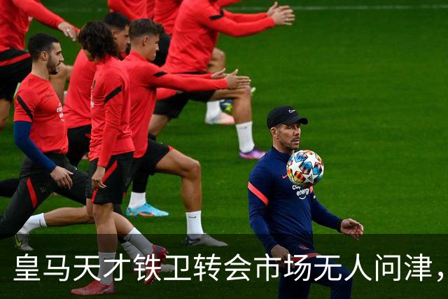 皇马天才铁卫转会市场无人问津，2000万欧都没人要，都不想做冤大头