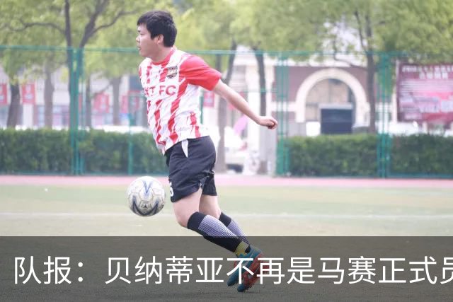 队报：贝纳蒂亚不再是马赛正式员工，但仍在幕后工作确保顺利过渡